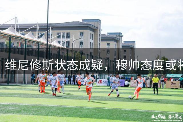维尼修斯状态成疑，穆帅态度或将生变