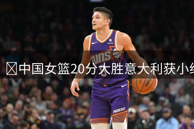 🏀中国女篮20分大胜意大利获小组第二 韩旭19+10 杨舒予15+5